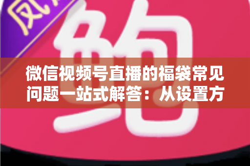 微信视频号直播的福袋常见问题一站式解答：从设置方法到领奖流程的完整实操指南