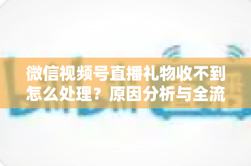 微信视频号直播礼物收不到怎么处理？原因分析与全流程解决指南