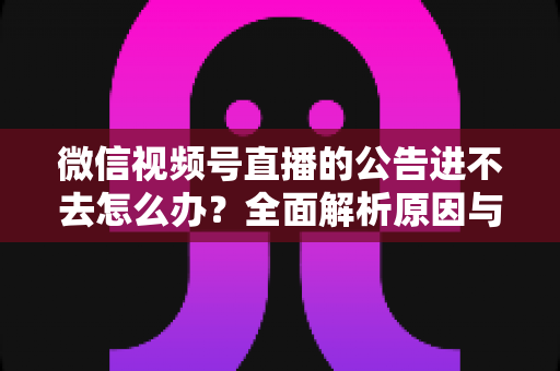 微信视频号直播的公告进不去怎么办？全面解析原因与高效解决技巧指南