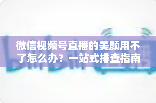微信视频号直播的美颜用不了怎么办？一站式排查指南与实用解决方案全解析