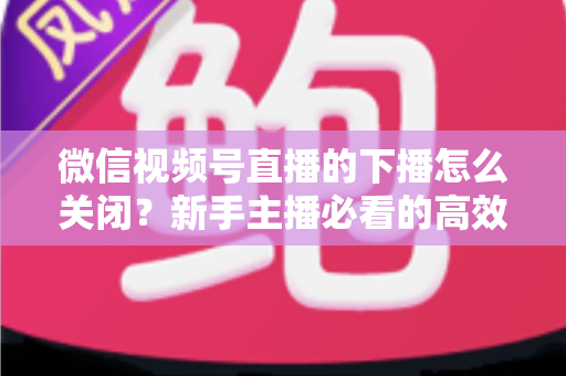 微信视频号直播的下播怎么关闭？新手主播必看的高效下播操作指南与避坑技巧