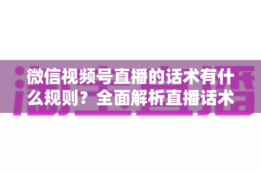 微信视频号直播的话术有什么规则？全面解析直播话术合规规范与实战应用指南