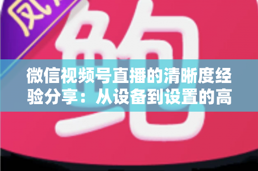 微信视频号直播的清晰度经验分享:从设备到设置的高清直播全流程实战指南 微信视频号直播的清晰度经验分享:从设备到设置的高清直播全流程实战指南