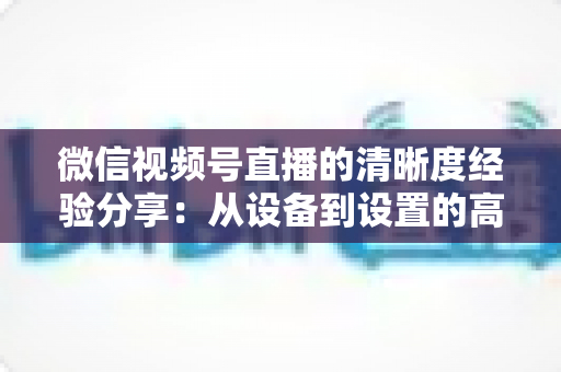微信视频号直播的清晰度经验分享:从设备到设置的高清直播全流程实战指南 微信视频号直播的清晰度经验分享:从设备到设置的高清直播全流程实战指南
