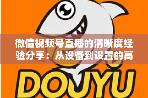 微信视频号直播的清晰度经验分享：从设备到设置的高清直播全流程实战指南