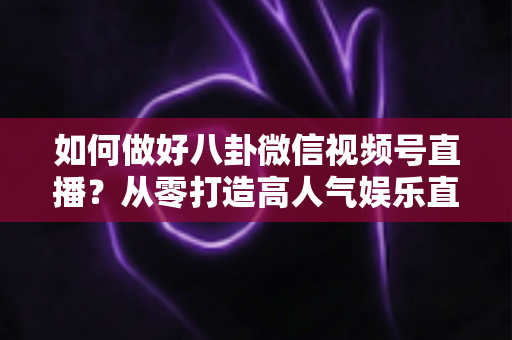 如何做好八卦微信视频号直播?从零打造高人气娱乐直播间的全流程实战指南 如何做好八卦微信视频号直播?从零打造高人气娱乐直播间的全流程实战指南