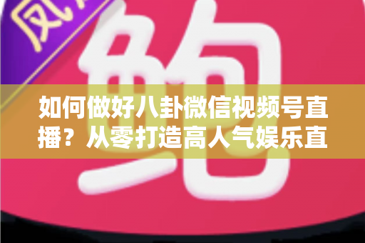 如何做好八卦微信视频号直播?从零打造高人气娱乐直播间的全流程实战指南 如何做好八卦微信视频号直播?从零打造高人气娱乐直播间的全流程实战指南