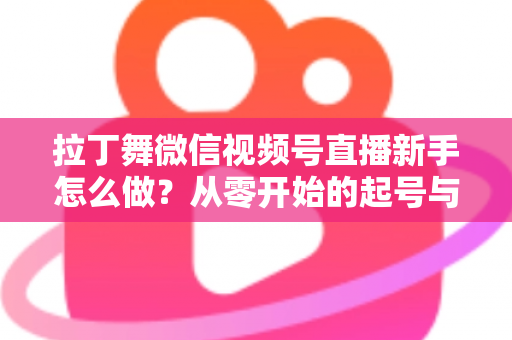 拉丁舞微信视频号直播新手怎么做?从零开始的起号与直播实战全攻略 拉丁舞微信视频号直播新手怎么做?从零开始的起号与直播实战全攻略