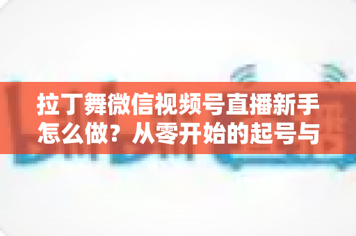 拉丁舞微信视频号直播新手怎么做？从零开始的起号与直播实战全攻略