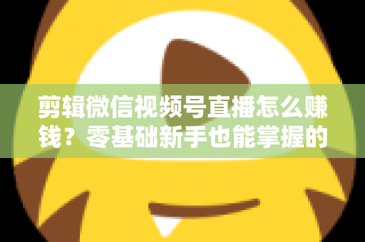 剪辑微信视频号直播怎么赚钱？零基础新手也能掌握的五大变现攻略与实操指南