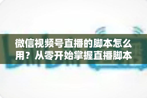 微信视频号直播的脚本怎么用?从零开始掌握直播脚本的完整实操指南 微信视频号直播的脚本怎么用?从零开始掌握直播脚本的完整实操指南
