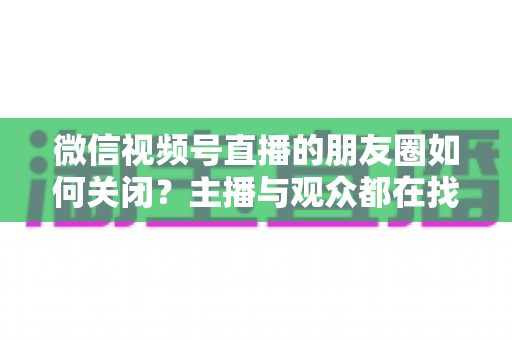 微信视频号直播的朋友圈如何关闭？主播与观众都在找的完整关闭教程来了