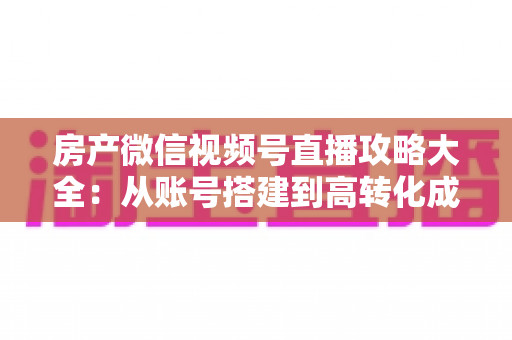 房产微信视频号直播攻略大全：从账号搭建到高转化成交的全流程实战指南