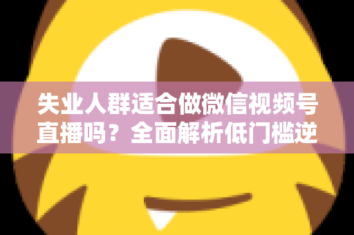 失业人群适合做微信视频号直播吗？全面解析低门槛逆袭之路的真实答案