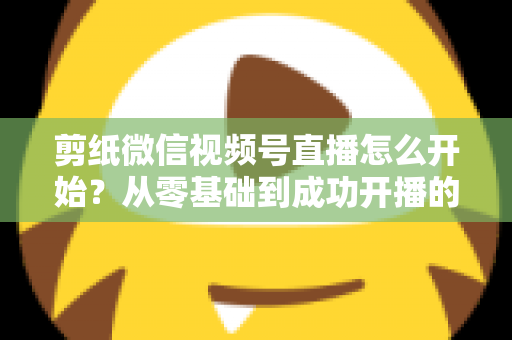剪纸微信视频号直播怎么开始?从零基础到成功开播的全流程实操指南 剪纸微信视频号直播怎么开始?从零基础到成功开播的全流程实操指南