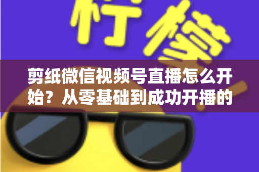 剪纸微信视频号直播怎么开始?从零基础到成功开播的全流程实操指南 剪纸微信视频号直播怎么开始?从零基础到成功开播的全流程实操指南