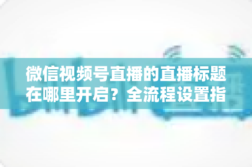 微信视频号直播的直播标题在哪里开启？全流程设置指南与高转化标题撰写技巧