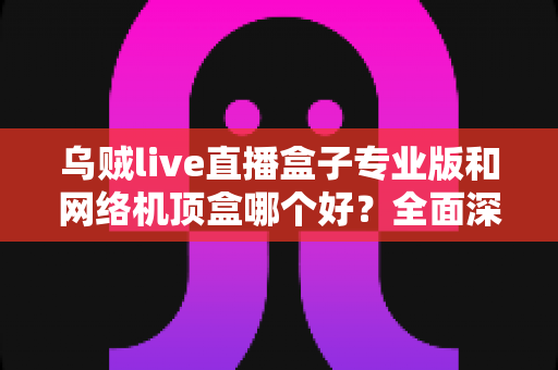 乌贼live直播盒子专业版和网络机顶盒哪个好？全面深度对比评测帮你选对设备