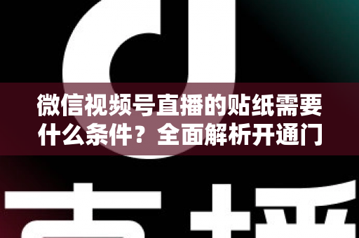 微信视频号直播的贴纸需要什么条件？全面解析开通门槛、使用规则与实操技巧
