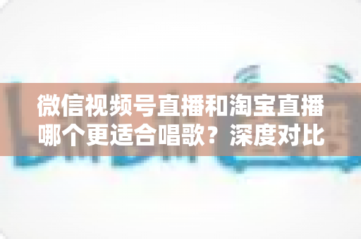 微信视频号直播和淘宝直播哪个更适合唱歌?深度对比分析帮你选对直播舞台 微信视频号直播和淘宝直播哪个更适合唱歌?深度对比分析帮你选对直播舞台