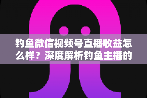 钓鱼微信视频号直播收益怎么样？深度解析钓鱼主播的赚钱模式与真实收入水平