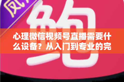 心理微信视频号直播需要什么设备？从入门到专业的完整清单与搭建指南