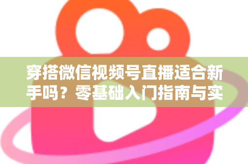 穿搭微信视频号直播适合新手吗？零基础入门指南与实战建议全解析