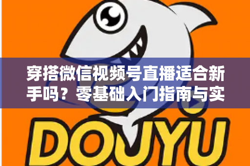 穿搭微信视频号直播适合新手吗？零基础入门指南与实战建议全解析