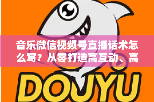 音乐微信视频号直播话术怎么写?从零打造高互动、高转化的直播表达方案 音乐微信视频号直播话术怎么写?从零打造高互动、高转化的直播表达方案