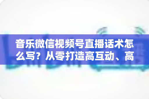 音乐微信视频号直播话术怎么写?从零打造高互动、高转化的直播表达方案 音乐微信视频号直播话术怎么写?从零打造高互动、高转化的直播表达方案