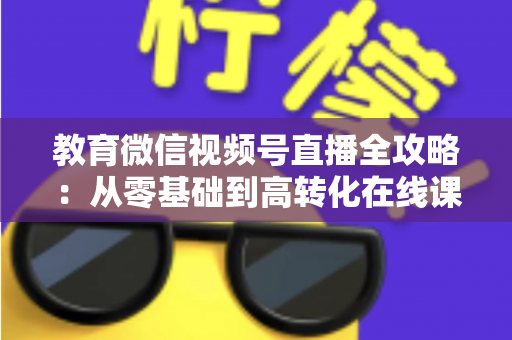 教育微信视频号直播全攻略:从零基础到高转化在线课堂的实战指南 教育微信视频号直播全攻略:从零基础到高转化在线课堂的实战指南