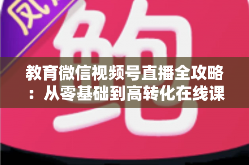 教育微信视频号直播全攻略:从零基础到高转化在线课堂的实战指南 教育微信视频号直播全攻略:从零基础到高转化在线课堂的实战指南