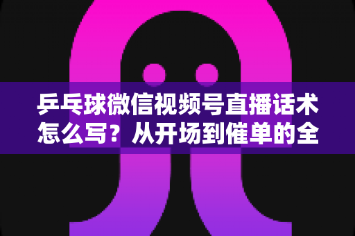 乒乓球微信视频号直播话术怎么写？从开场到催单的全流程话术指南（新手必备干货）