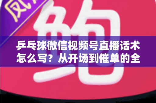 乒乓球微信视频号直播话术怎么写？从开场到催单的全流程话术指南（新手必备干货）