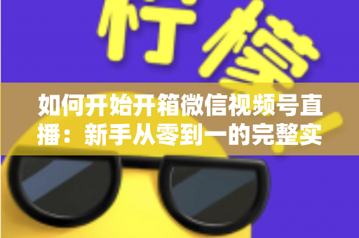 如何开始开箱微信视频号直播:新手从零到一的完整实战指南 如何开始开箱微信视频号直播:新手从零到一的完整实战指南