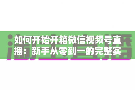 如何开始开箱微信视频号直播:新手从零到一的完整实战指南 如何开始开箱微信视频号直播:新手从零到一的完整实战指南