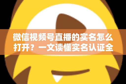 微信视频号直播的实名怎么打开?一文读懂实名认证全流程与避坑指南 微信视频号直播的实名怎么打开?一文读懂实名认证全流程与避坑指南
