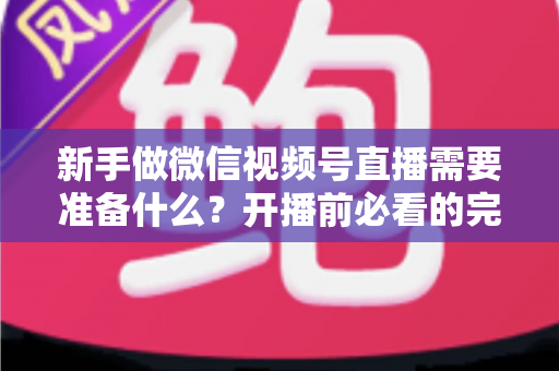 新手做微信视频号直播需要准备什么？开播前必看的完整准备清单与实战指南