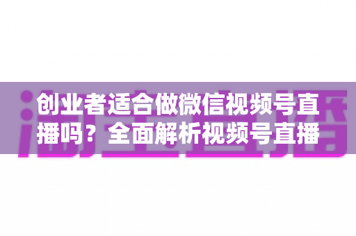 创业者适合做微信视频号直播吗?全面解析视频号直播对创业者的机遇、挑战与实操策略 创业者适合做微信视频号直播吗?全面解析视频号直播对创业者的机遇、挑战与实操策略