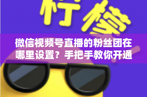 微信视频号直播的粉丝团在哪里设置？手把手教你开通粉丝团，快速提升直播间人气与粉丝粘性