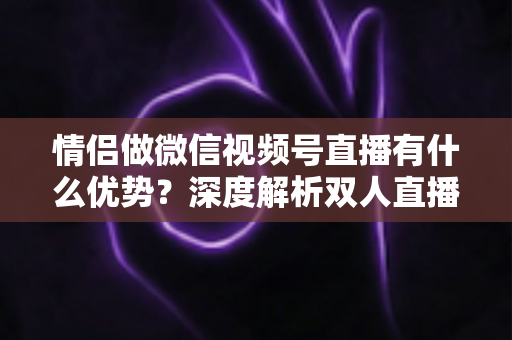 情侣做微信视频号直播有什么优势?深度解析双人直播的5大核心竞争力与变现思路 情侣做微信视频号直播有什么优势?深度解析双人直播的5大核心竞争力与变现思路