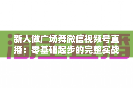 新人做广场舞微信视频号直播:零基础起步的完整实战指南 新人做广场舞微信视频号直播:零基础起步的完整实战指南