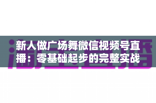 新人做广场舞微信视频号直播：零基础起步的完整实战指南