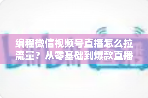编程微信视频号直播怎么拉流量?从零基础到爆款直播的全流程引流实战指南 编程微信视频号直播怎么拉流量?从零基础到爆款直播的全流程引流实战指南