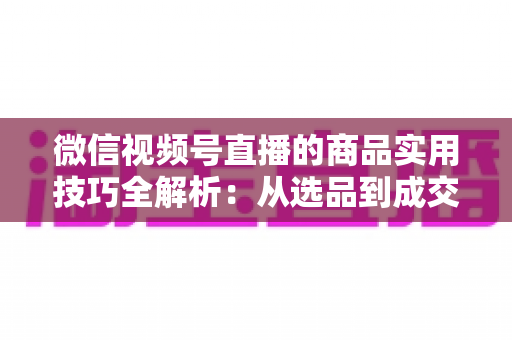 微信视频号直播的商品实用技巧全解析：从选品到成交的完整实战指南