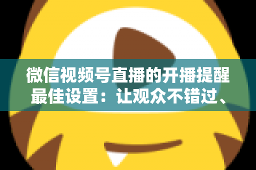 微信视频号直播的开播提醒最佳设置：让观众不错过、主播不流失的完整配置指南
