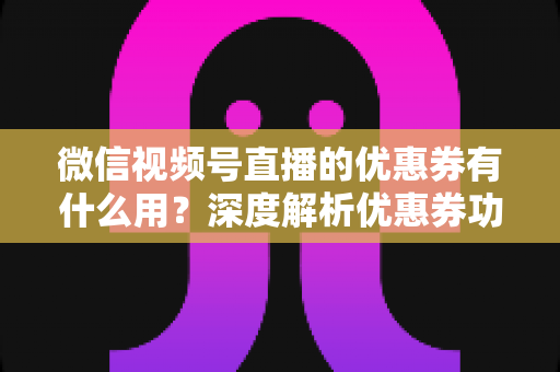微信视频号直播的优惠券有什么用？深度解析优惠券功能、使用方法与营销价值