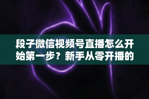 段子微信视频号直播怎么开始第一步？新手从零开播的完整实战指南