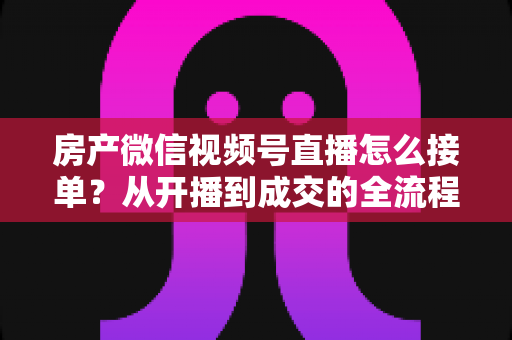 房产微信视频号直播怎么接单?从开播到成交的全流程实战指南 房产微信视频号直播怎么接单?从开播到成交的全流程实战指南