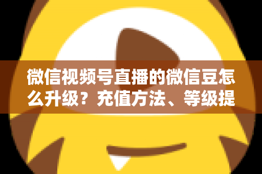 微信视频号直播的微信豆怎么升级?充值方法、等级提升与使用技巧全解析 微信视频号直播的微信豆怎么升级?充值方法、等级提升与使用技巧全解析